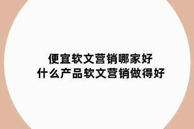 便宜软文营销哪家好 什么产品软文营销做得好